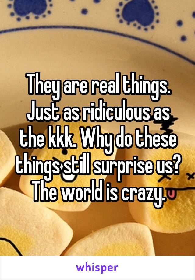 They are real things. Just as ridiculous as the kkk. Why do these things still surprise us? The world is crazy.