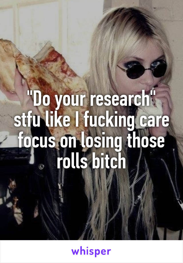 "Do your research" stfu like I fucking care focus on losing those rolls bitch