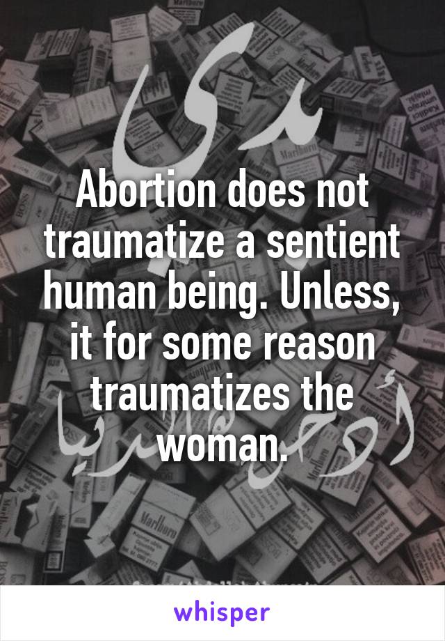 Abortion does not traumatize a sentient human being. Unless, it for some reason traumatizes the woman.