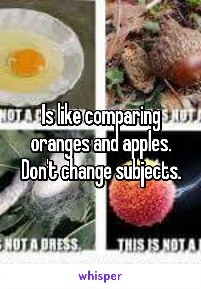 Is like comparing oranges and apples. Don't change subjects.