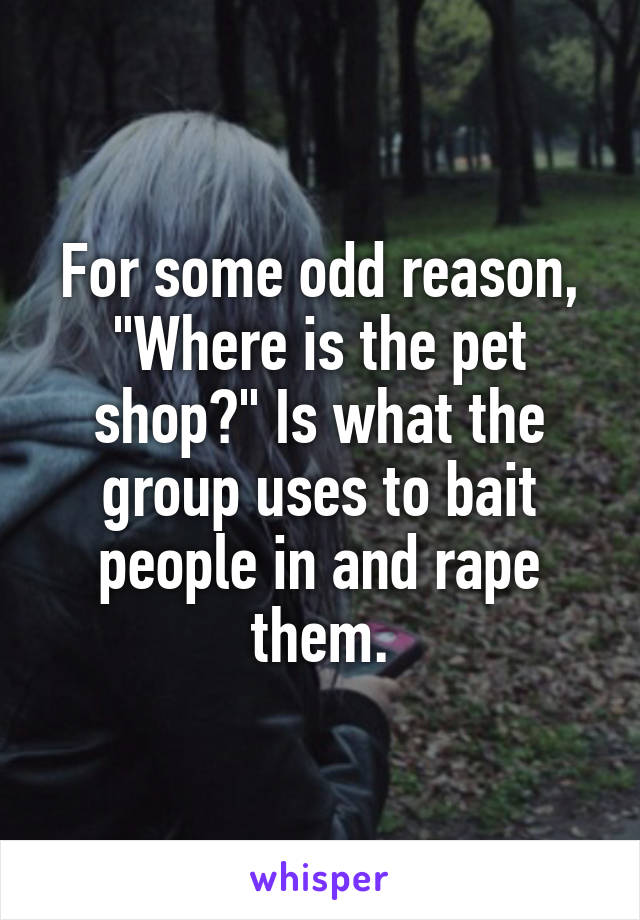 For some odd reason, "Where is the pet shop?" Is what the group uses to bait people in and rape them.