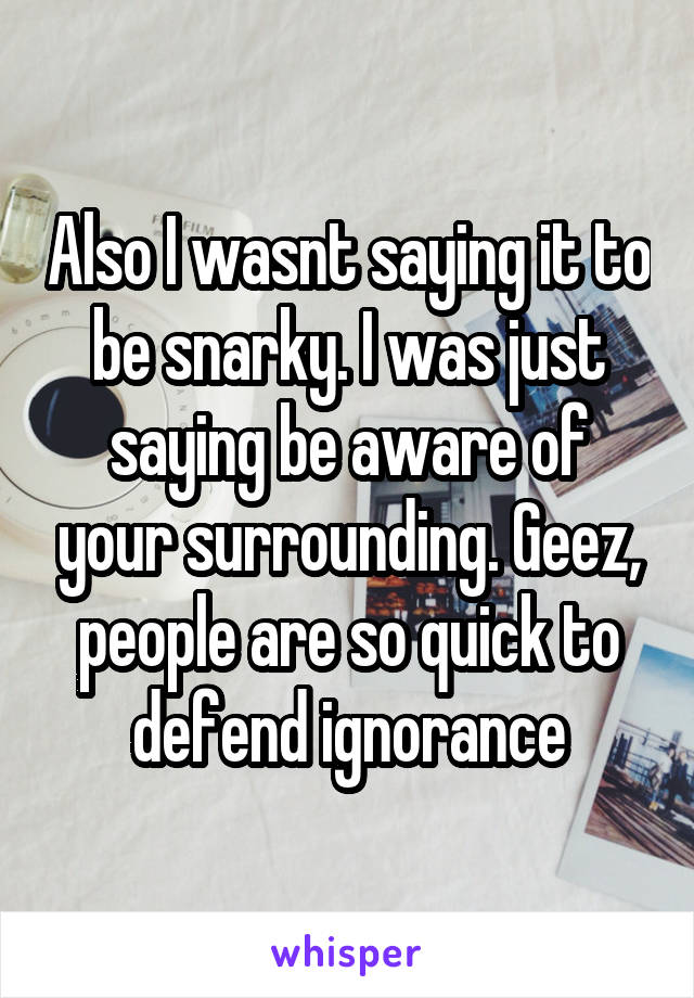 Also I wasnt saying it to be snarky. I was just saying be aware of your surrounding. Geez, people are so quick to defend ignorance