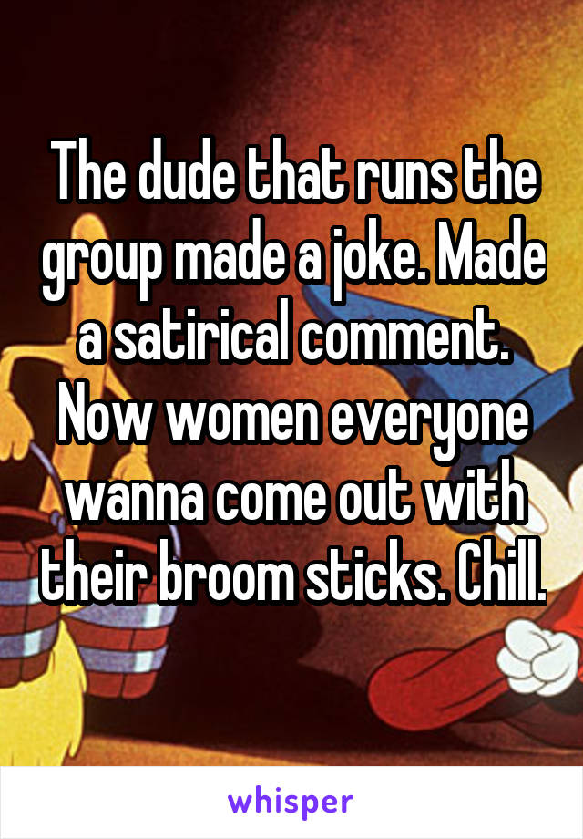 The dude that runs the group made a joke. Made a satirical comment. Now women everyone wanna come out with their broom sticks. Chill. 