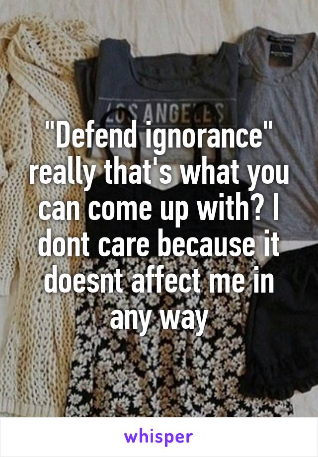 "Defend ignorance" really that's what you can come up with? I dont care because it doesnt affect me in any way