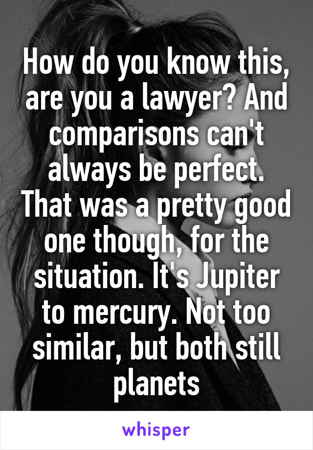 How do you know this, are you a lawyer? And comparisons can't always be perfect. That was a pretty good one though, for the situation. It's Jupiter to mercury. Not too similar, but both still planets