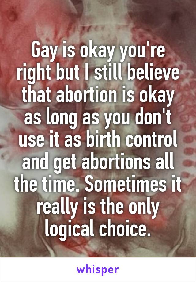 Gay is okay you're right but I still believe that abortion is okay as long as you don't use it as birth control and get abortions all the time. Sometimes it really is the only logical choice.