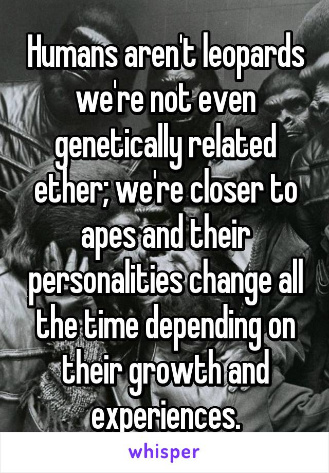 Humans aren't leopards we're not even genetically related ether; we're closer to apes and their personalities change all the time depending on their growth and experiences.