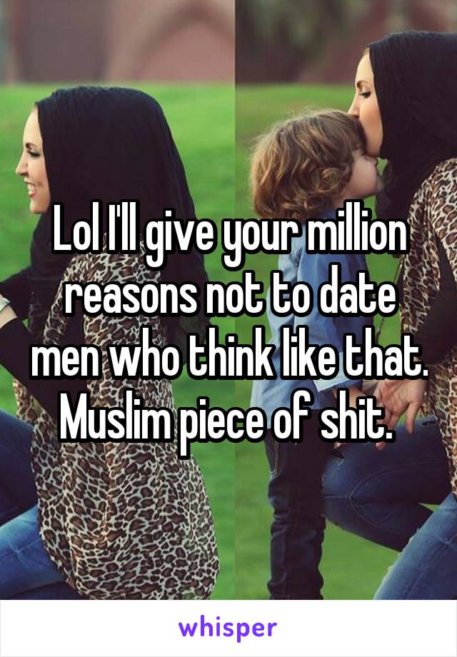 Lol I'll give your million reasons not to date men who think like that. Muslim piece of shit. 