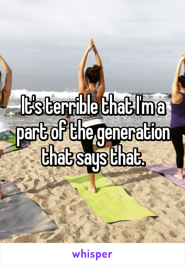 It's terrible that I'm a part of the generation that says that.