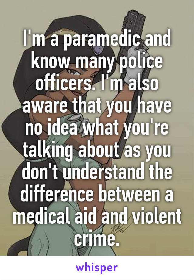 I'm a paramedic and know many police officers. I'm also aware that you have no idea what you're talking about as you don't understand the difference between a medical aid and violent crime.