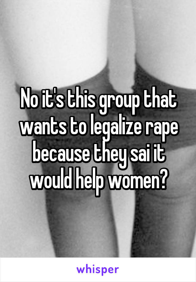 No it's this group that wants to legalize rape because they sai it would help women?