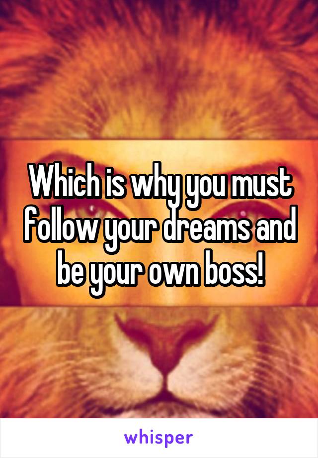 Which is why you must follow your dreams and be your own boss!