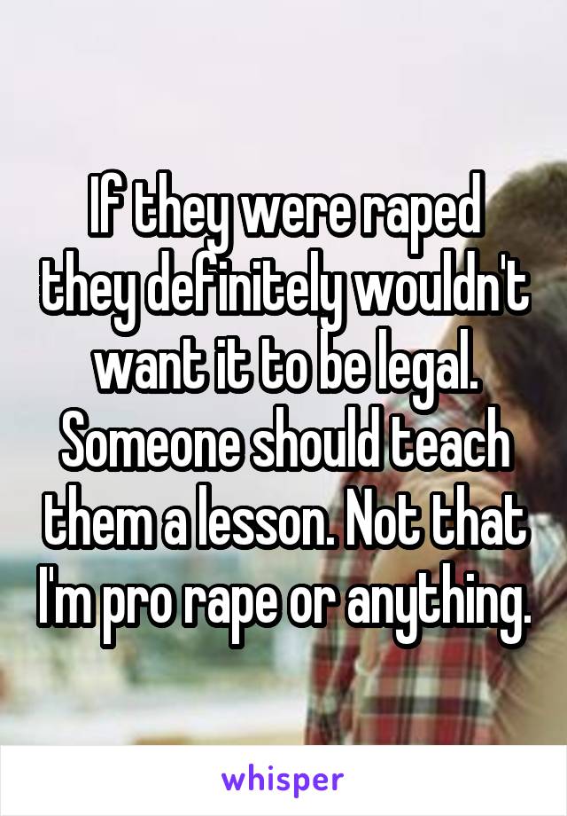 If they were raped they definitely wouldn't want it to be legal. Someone should teach them a lesson. Not that I'm pro rape or anything.