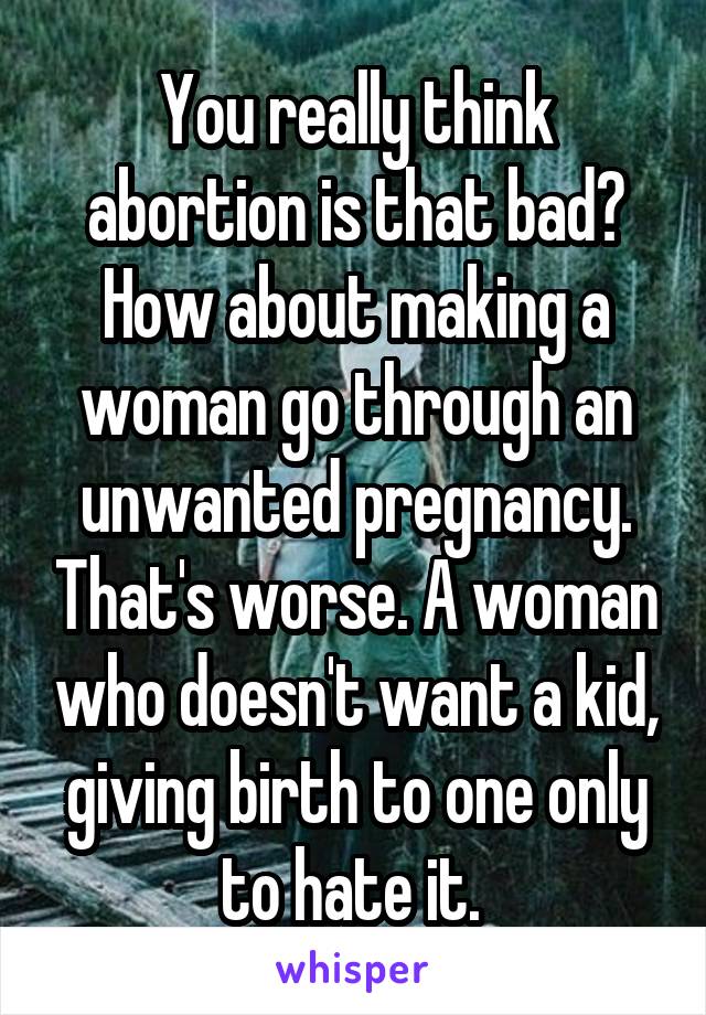 You really think abortion is that bad? How about making a woman go through an unwanted pregnancy. That's worse. A woman who doesn't want a kid, giving birth to one only to hate it. 