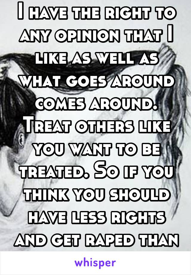 I have the right to any opinion that I like as well as what goes around comes around. Treat others like you want to be treated. So if you think you should have less rights and get raped than impose.