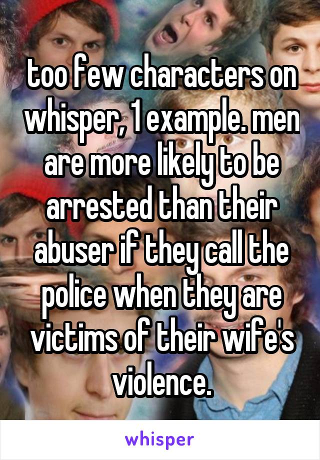 too few characters on whisper, 1 example. men are more likely to be arrested than their abuser if they call the police when they are victims of their wife's violence.