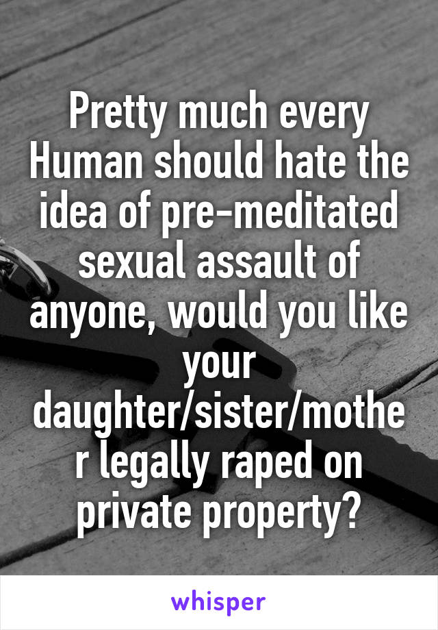 Pretty much every Human should hate the idea of pre-meditated sexual assault of anyone, would you like your daughter/sister/mother legally raped on private property?