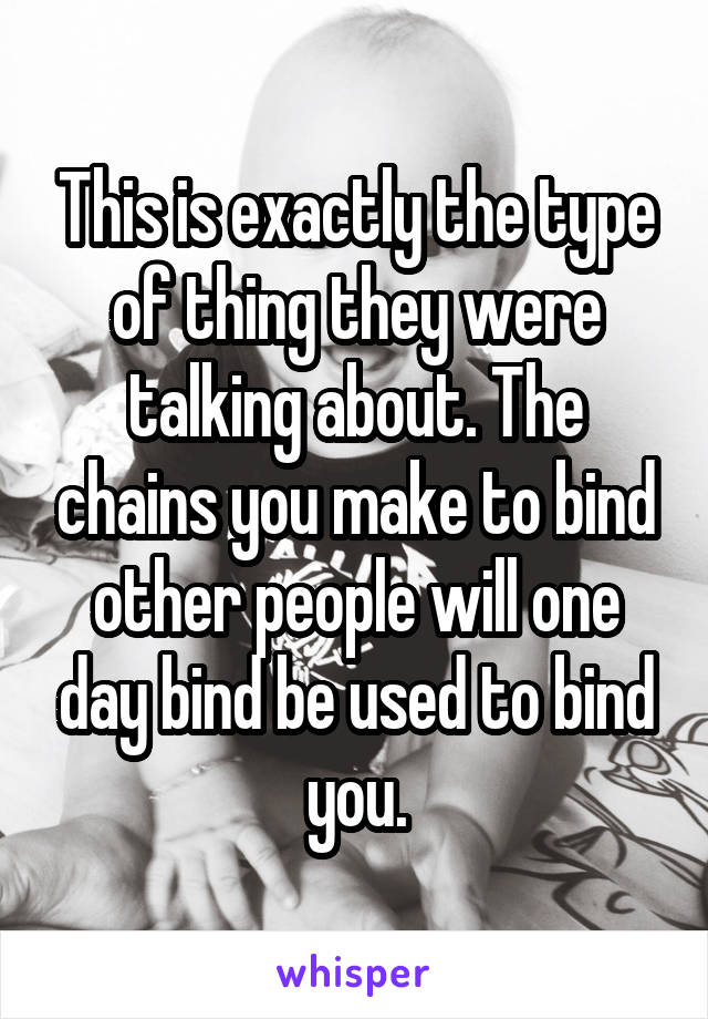 This is exactly the type of thing they were talking about. The chains you make to bind other people will one day bind be used to bind you.