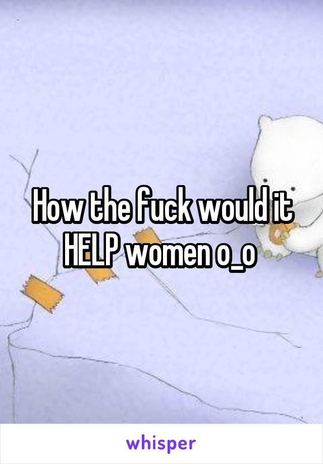 How the fuck would it HELP women o_o 