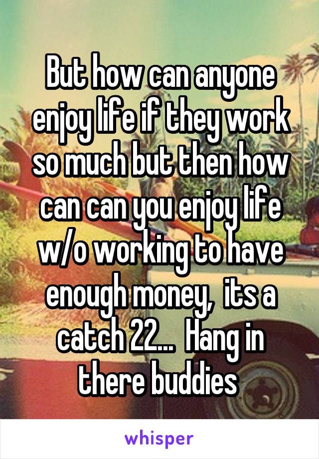 But how can anyone enjoy life if they work so much but then how can can you enjoy life w/o working to have enough money,  its a catch 22...  Hang in there buddies 