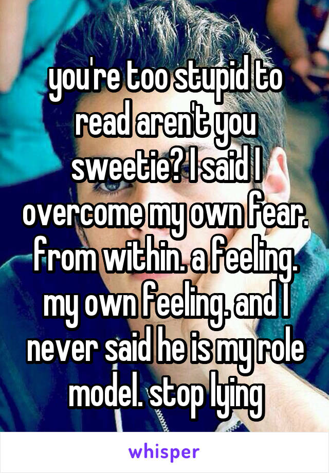 you're too stupid to read aren't you sweetie? I said I overcome my own fear. from within. a feeling. my own feeling. and I never said he is my role model. stop lying