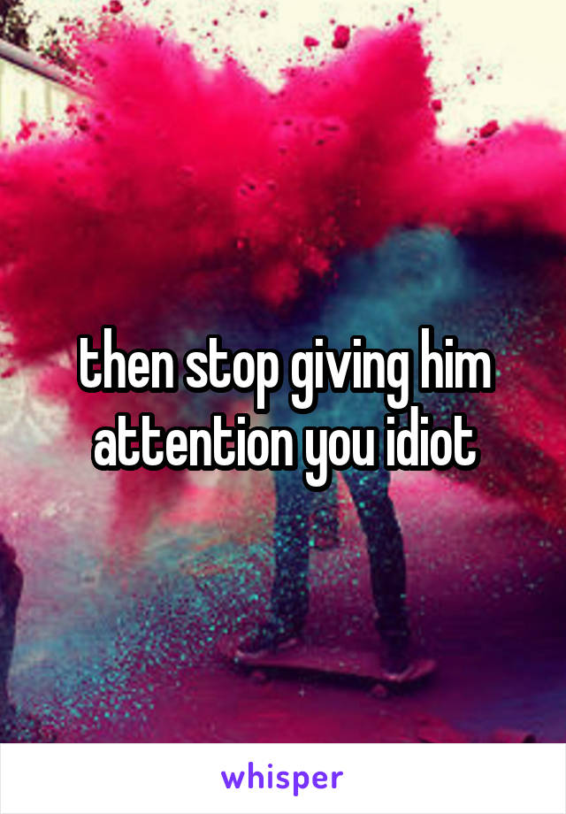 then stop giving him attention you idiot