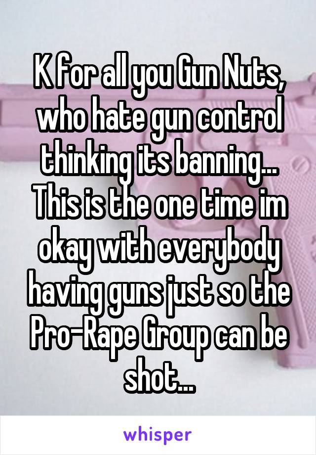 K for all you Gun Nuts, who hate gun control thinking its banning... This is the one time im okay with everybody having guns just so the Pro-Rape Group can be shot...