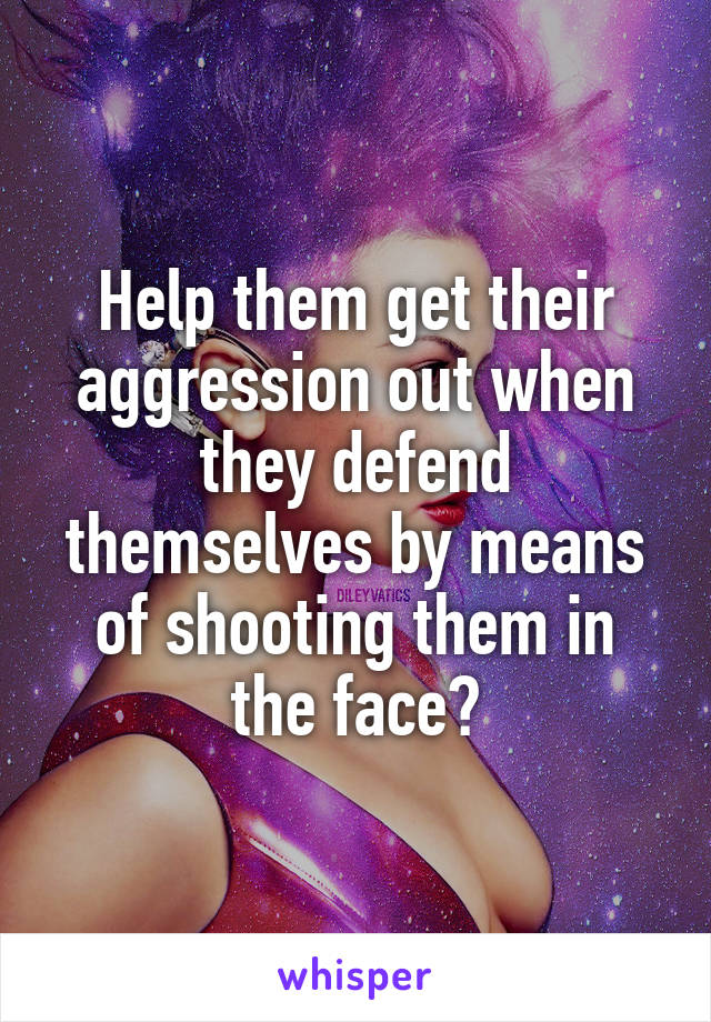 Help them get their aggression out when they defend themselves by means of shooting them in the face?