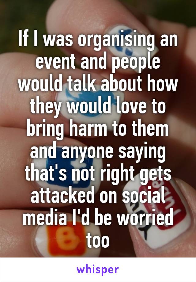 If I was organising an event and people would talk about how they would love to bring harm to them and anyone saying that's not right gets attacked on social media I'd be worried too