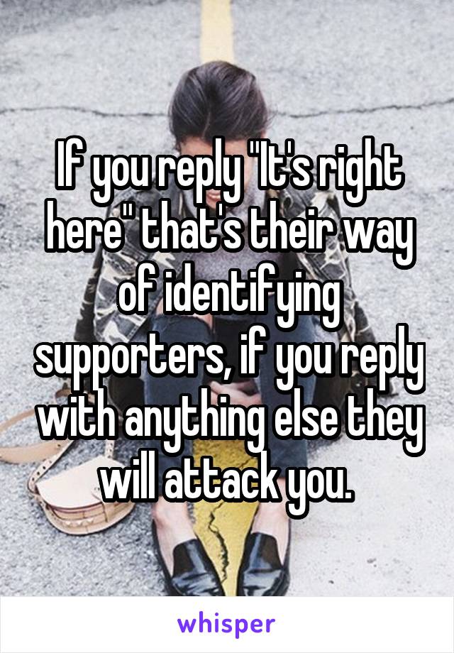 If you reply "It's right here" that's their way of identifying supporters, if you reply with anything else they will attack you. 