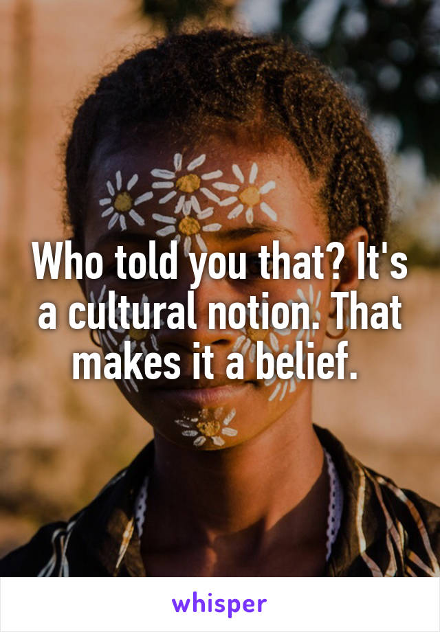 Who told you that? It's a cultural notion. That makes it a belief. 