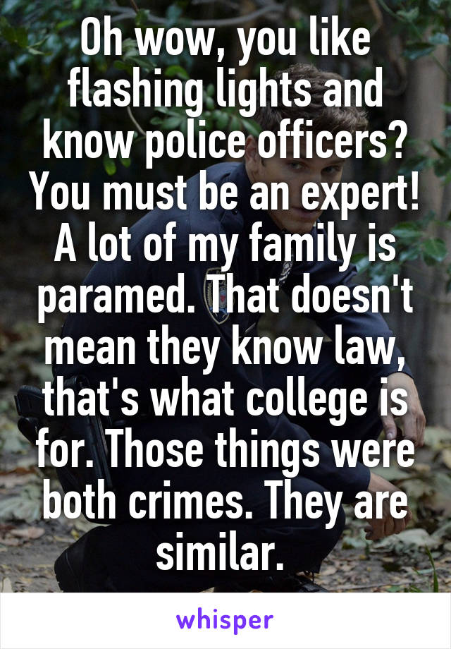 Oh wow, you like flashing lights and know police officers? You must be an expert! A lot of my family is paramed. That doesn't mean they know law, that's what college is for. Those things were both crimes. They are similar. 
