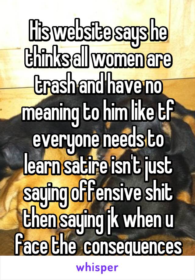 His website says he thinks all women are trash and have no meaning to him like tf everyone needs to learn satire isn't just saying offensive shit then saying jk when u face the  consequences