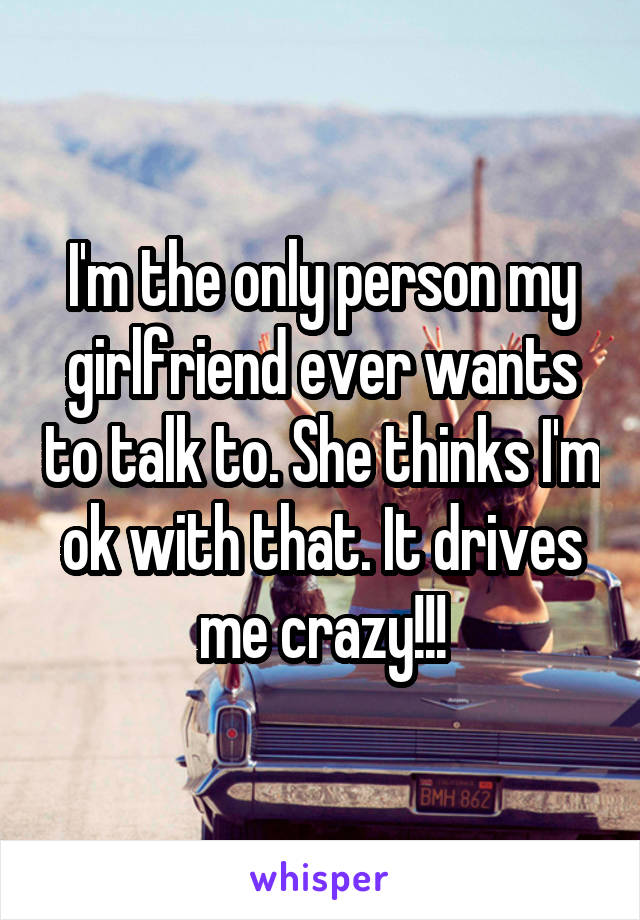 I'm the only person my girlfriend ever wants to talk to. She thinks I'm ok with that. It drives me crazy!!!