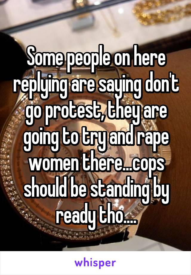 Some people on here replying are saying don't go protest, they are going to try and rape women there...cops should be standing by ready tho....