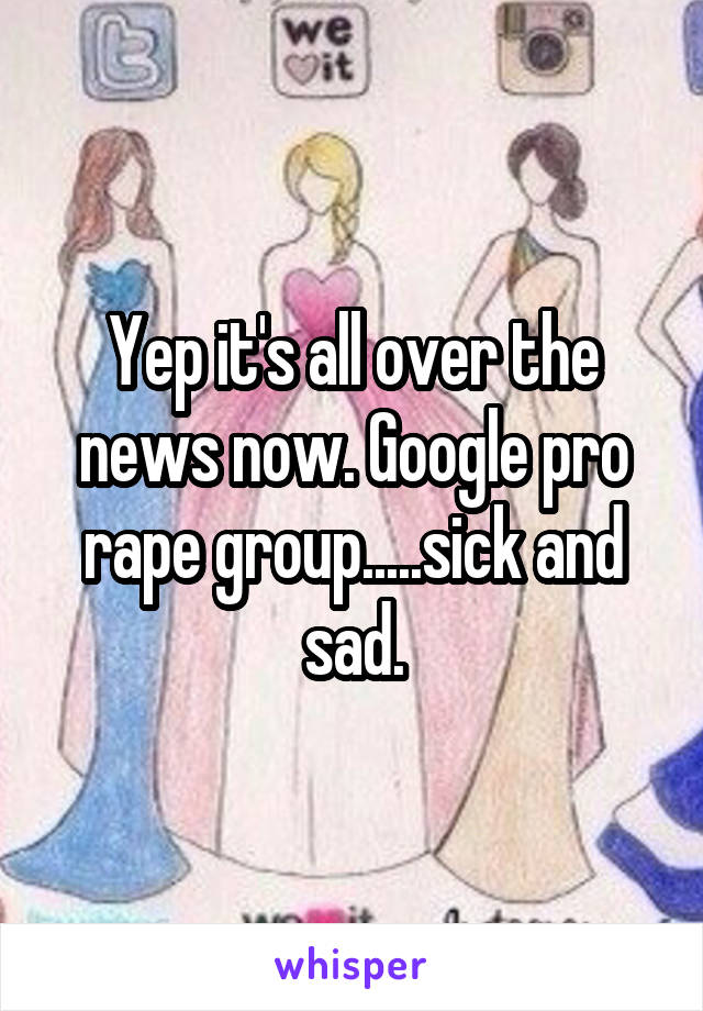 Yep it's all over the news now. Google pro rape group.....sick and sad.