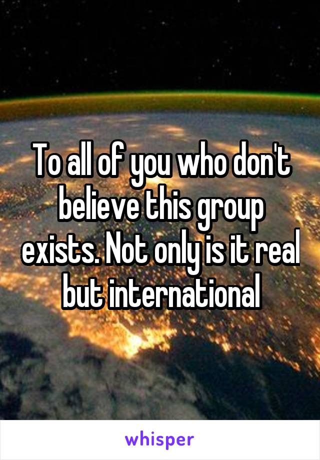 To all of you who don't believe this group exists. Not only is it real but international