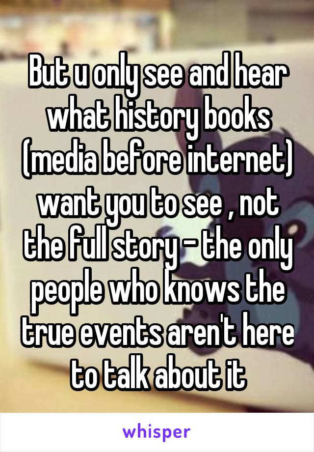 But u only see and hear what history books (media before internet) want you to see , not the full story - the only people who knows the true events aren't here to talk about it