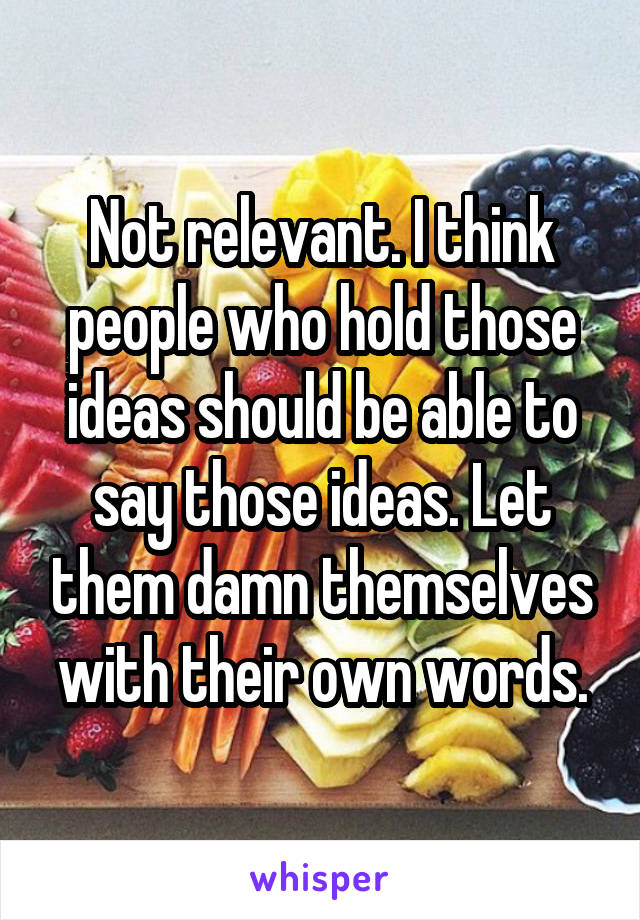 Not relevant. I think people who hold those ideas should be able to say those ideas. Let them damn themselves with their own words.