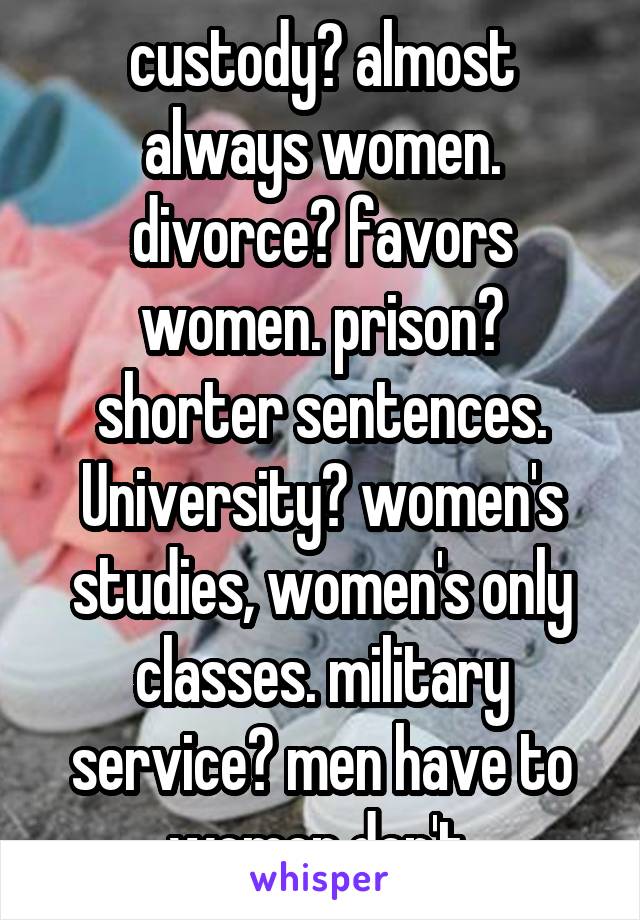 custody? almost always women. divorce? favors women. prison? shorter sentences. University? women's studies, women's only classes. military service? men have to women don't.