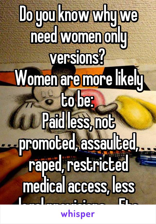 Do you know why we need women only versions? 
Women are more likely to be: 
Paid less, not promoted, assaulted, raped, restricted medical access, less legal provisions.... Etc