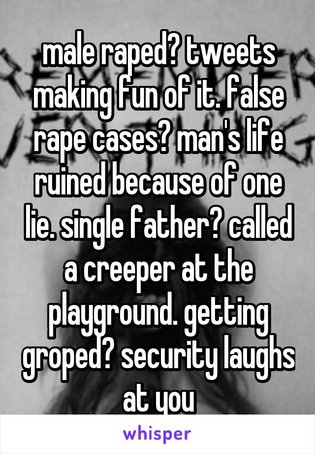 male raped? tweets making fun of it. false rape cases? man's life ruined because of one lie. single father? called a creeper at the playground. getting groped? security laughs at you