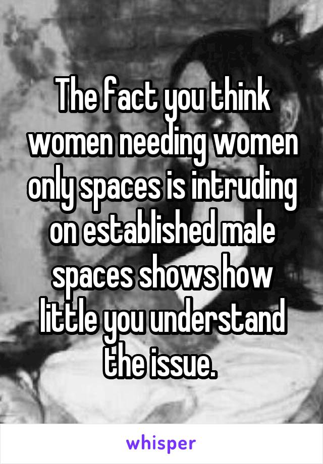 The fact you think women needing women only spaces is intruding on established male spaces shows how little you understand the issue. 