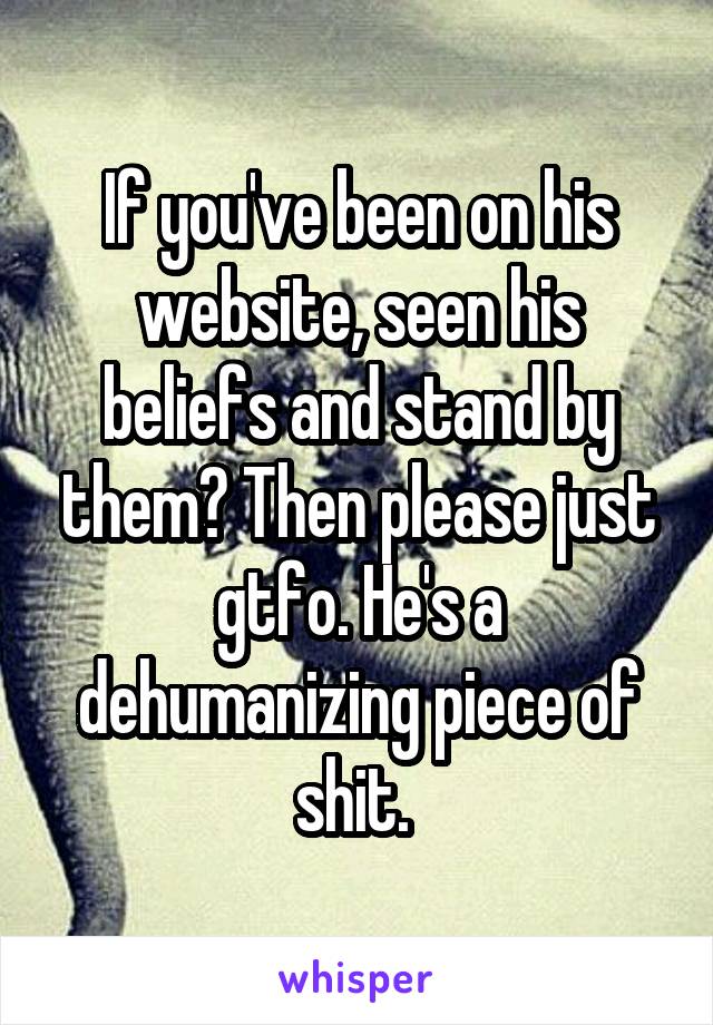 If you've been on his website, seen his beliefs and stand by them? Then please just gtfo. He's a dehumanizing piece of shit. 