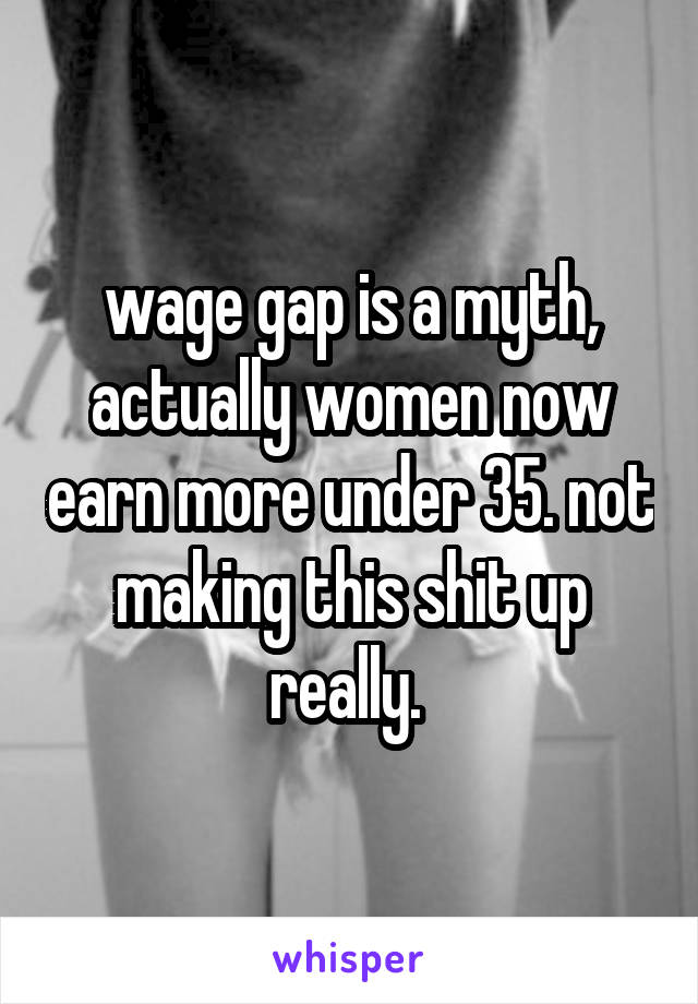 wage gap is a myth, actually women now earn more under 35. not making this shit up really. 