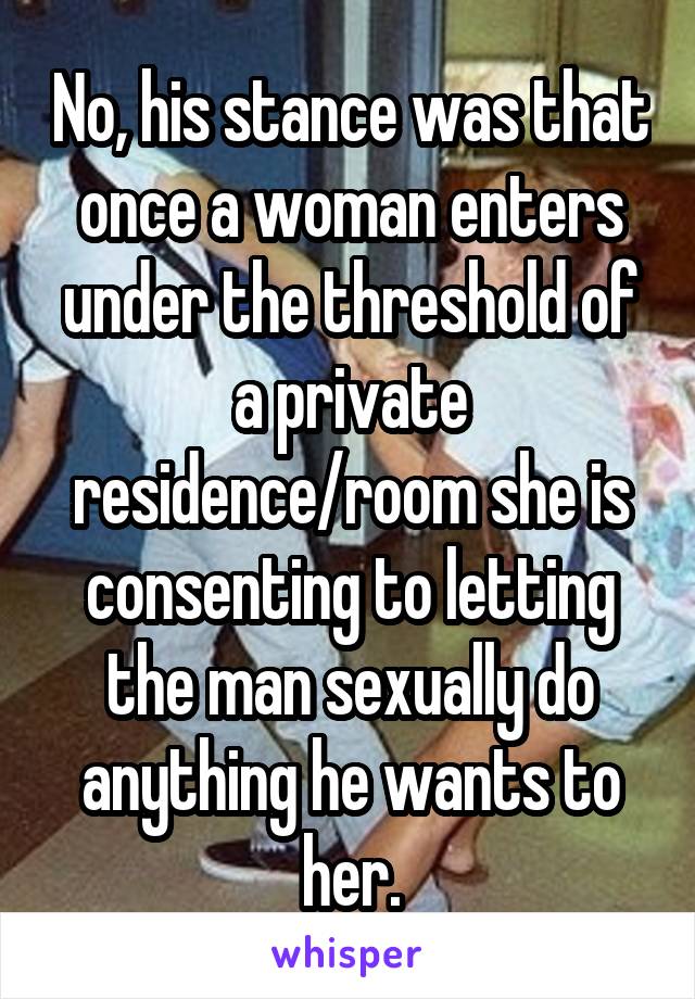 No, his stance was that once a woman enters under the threshold of a private residence/room she is consenting to letting the man sexually do anything he wants to her.