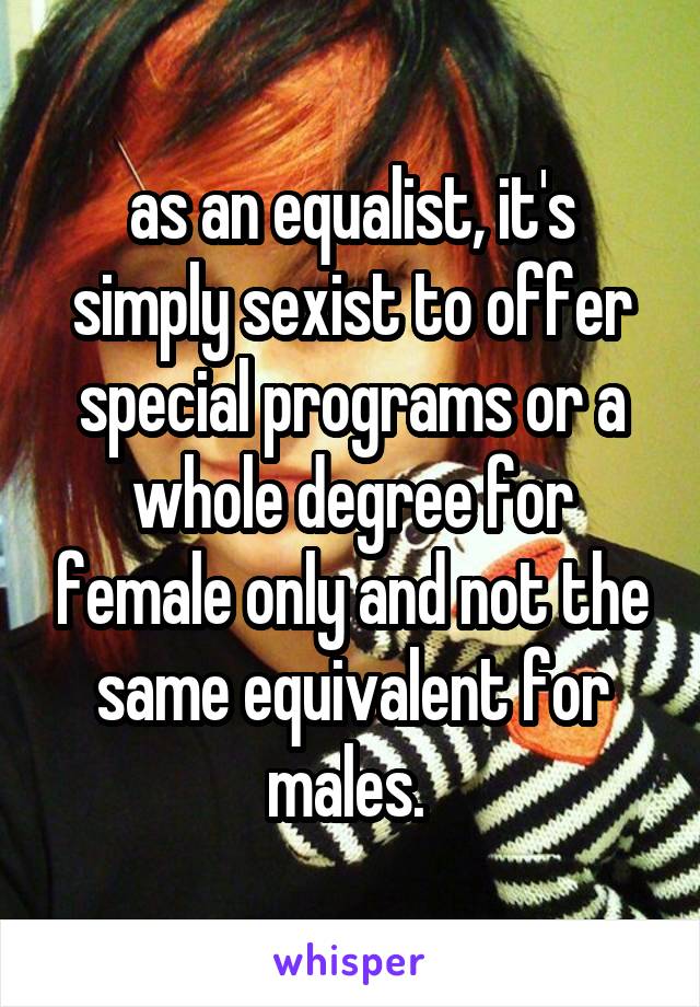 as an equalist, it's simply sexist to offer special programs or a whole degree for female only and not the same equivalent for males. 