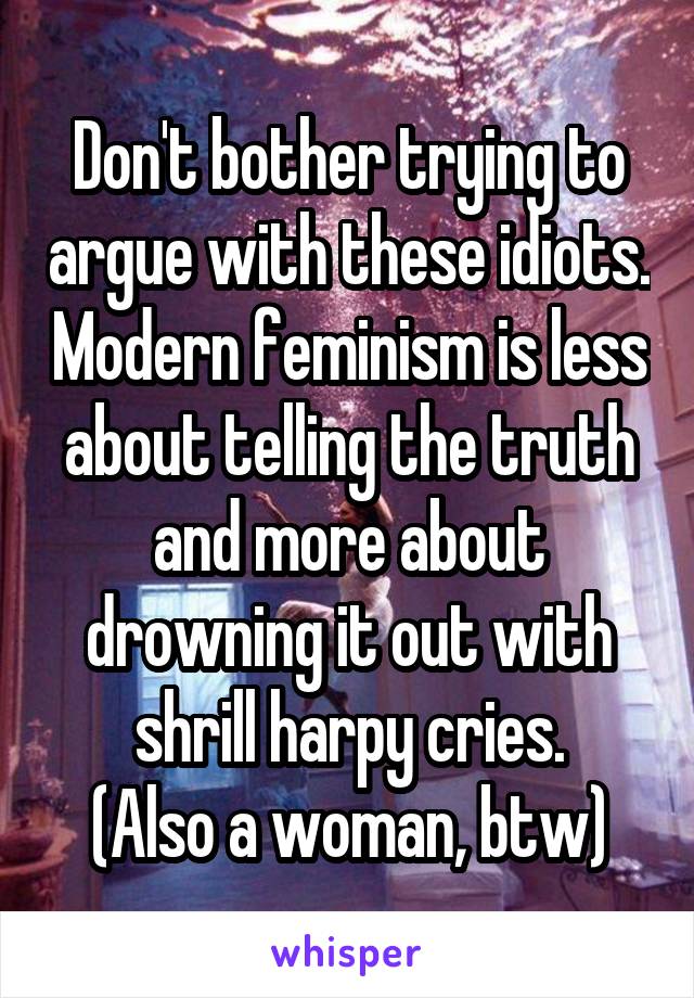 Don't bother trying to argue with these idiots. Modern feminism is less about telling the truth and more about drowning it out with shrill harpy cries.
(Also a woman, btw)