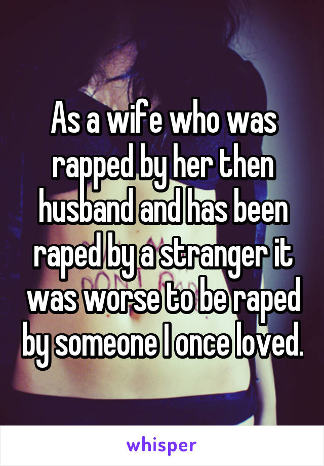 As a wife who was rapped by her then husband and has been raped by a stranger it was worse to be raped by someone I once loved.