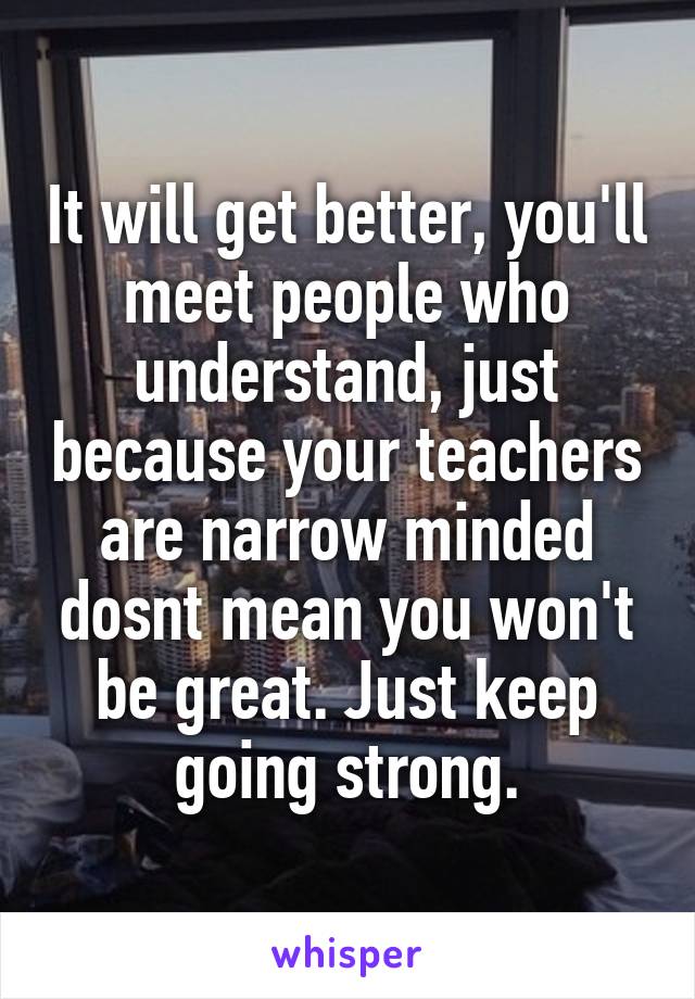 It will get better, you'll meet people who understand, just because your teachers are narrow minded dosnt mean you won't be great. Just keep going strong.